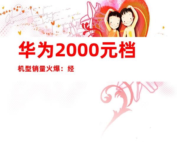 华为2000元档机型销量火爆：经济实惠受追捧